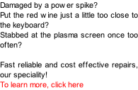 Damaged by a power spike? Put the red wine just a little too close to the keyboard? Stabbed at the plasma screen once too often?  Fast reliable and cost effective repairs, our speciality! To learn more, click here