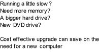 Running a little slow? Need more memory? A bigger hard drive? New DVD drive?  Cost effective upgrade can save on the need for a new computer