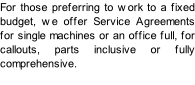 For those preferring to work to a fixed budget, we offer Service Agreements for single machines or an office full, for callouts, parts inclusive or fully comprehensive.