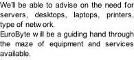 We’ll be able to advise on the need for servers, desktops, laptops, printers, type of network. EuroByte will be a guiding hand through the maze of equipment and services available.