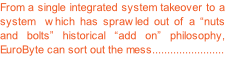 From a single integrated system takeover to a system  which has sprawled out of a “nuts and bolts” historical “add on” philosophy, EuroByte can sort out the mess........................