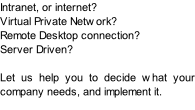 Intranet, or internet? Virtual Private Network? Remote Desktop connection? Server Driven?  Let us help you to decide what your company needs, and implement it.